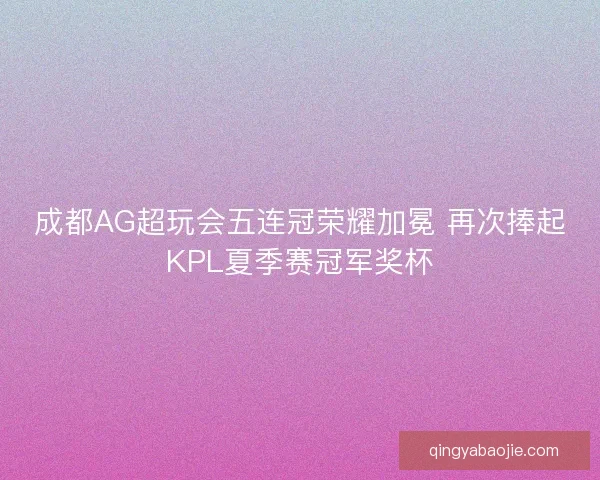 成都AG超玩会五连冠荣耀加冕 再次捧起KPL夏季赛冠军奖杯