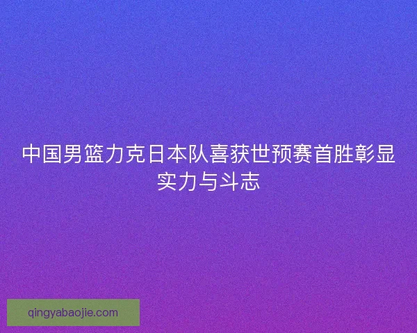 中国男篮力克日本队喜获世预赛首胜彰显实力与斗志