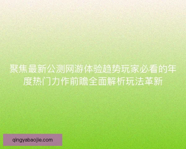 聚焦最新公测网游体验趋势玩家必看的年度热门力作前瞻全面解析玩法革新