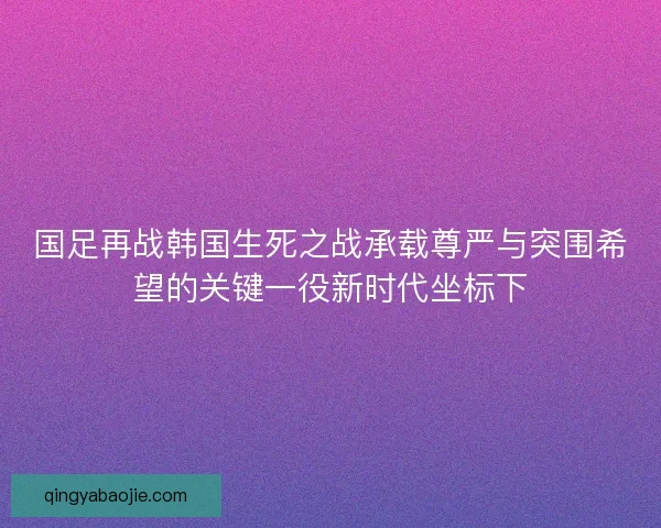 国足再战韩国生死之战承载尊严与突围希望的关键一役新时代坐标下