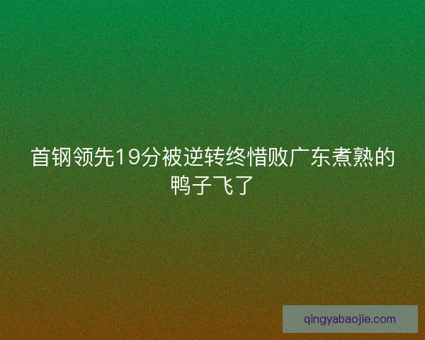 首钢领先19分被逆转终惜败广东煮熟的鸭子飞了