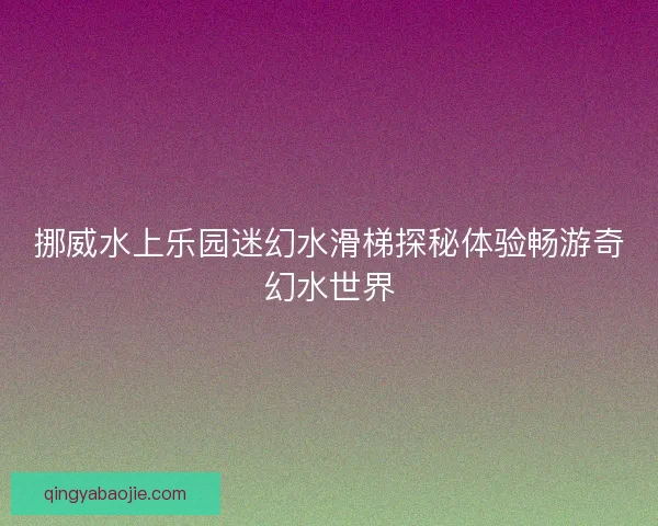 挪威水上乐园迷幻水滑梯探秘体验畅游奇幻水世界